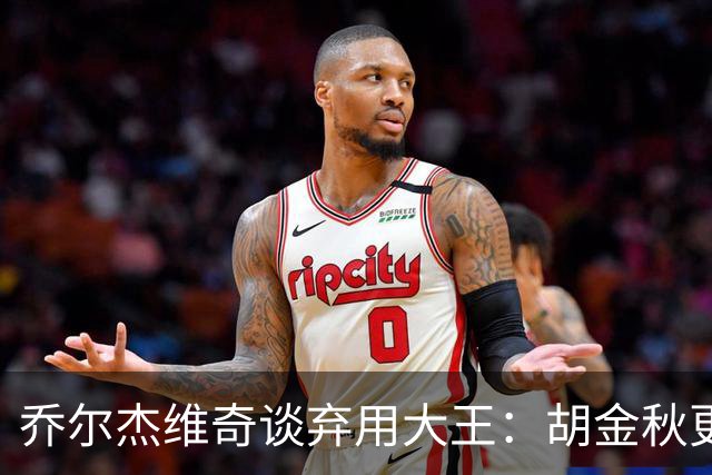 乔尔杰维奇谈弃用大王：胡金秋更适合这场比赛