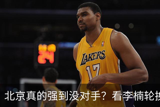 北京真的强到没对手？看李楠轮换就懂
