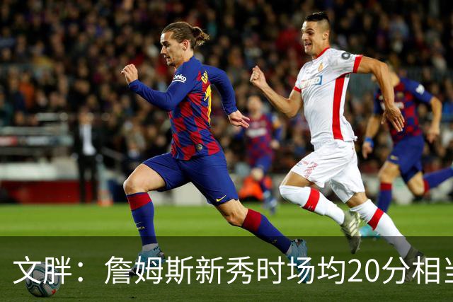 文胖：詹姆斯新秀时场均20分相当于现在25分 但弗拉格技术更成熟