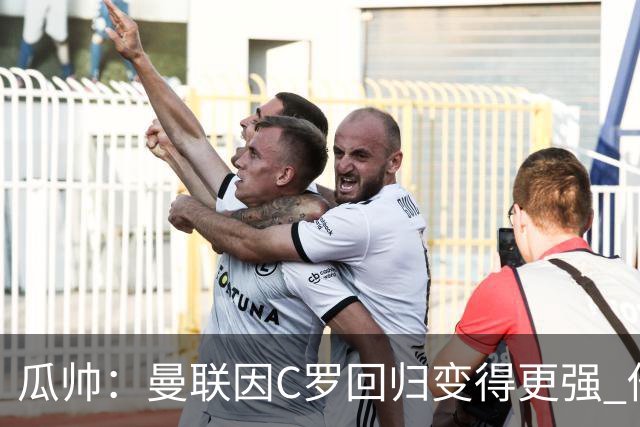 瓜帅：曼联因C罗回归变得更强 他就是进球机器