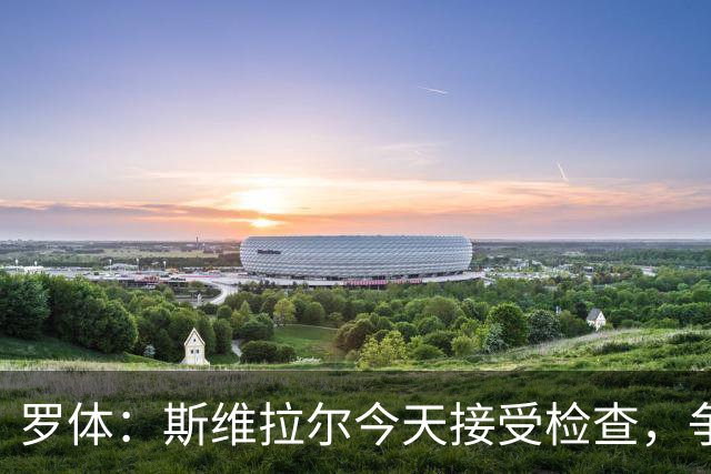 罗体：斯维拉尔今天接受检查，争取复出对阵曼联