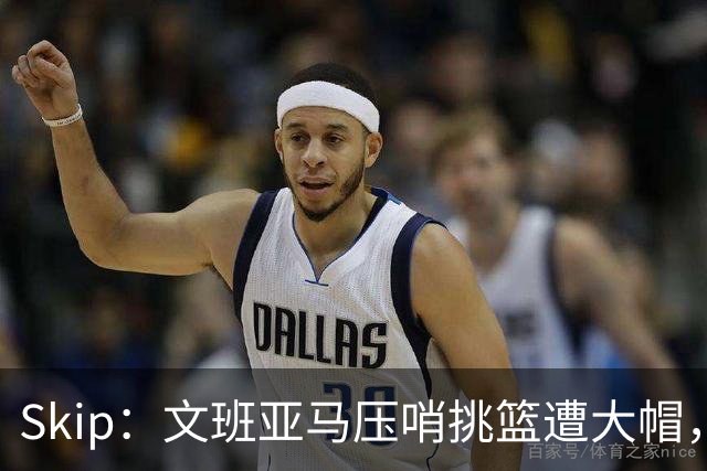 Skip：文班亚马压哨挑篮遭大帽，为阿门高呼